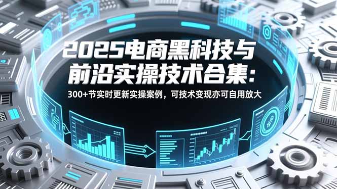 2025电商黑科技与前沿实操技术合集：300+节实时更新实操案例，可技术变现亦可自用放大-heijinzy