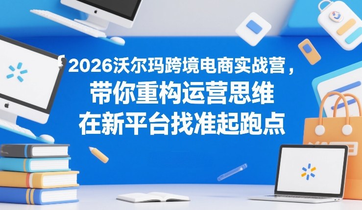 2026沃尔玛跨境电商实战营，带你重构运营思维，在新平台找准起跑点-heijinzy